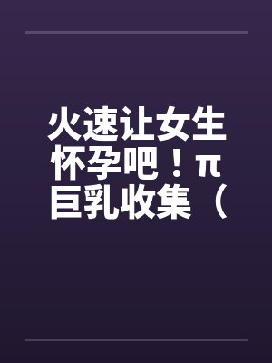 火速让女生怀孕吧！π巨乳收集（07）笔趣阁无弹窗