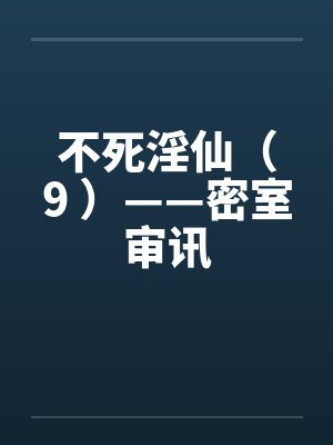 不死淫仙(9 )——密室审讯笔趣阁无弹窗