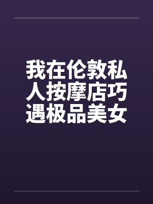 我在伦敦私人按摩店巧遇极品美女笔趣阁无弹窗